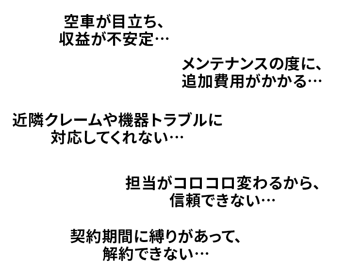 空車が目立ち、収益が不安定…
メンテナンスの度に、追加費用がかかる…
近隣クレームや機器トラブルに対応してくれない…
担当がコロコロ変わるから、信頼できない…
契約期間に縛りがあって、解約できない…