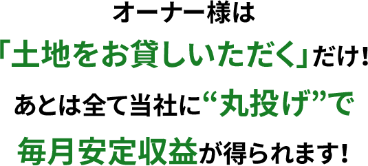 オーナー様は「土地をお貸しいただく」だけ!あとは全て当社に“丸投げ”で毎月安定収益が得られます!