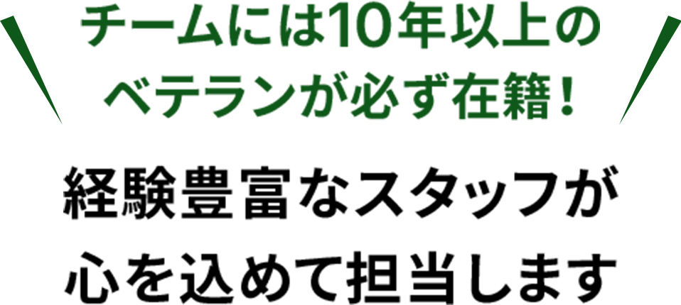 チームには10年以上のベテランが必ず在籍!経験豊富なスタッフが心を込めて担当します